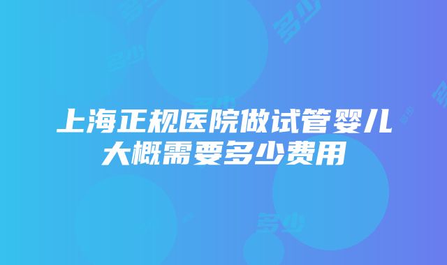 上海正规医院做试管婴儿大概需要多少费用