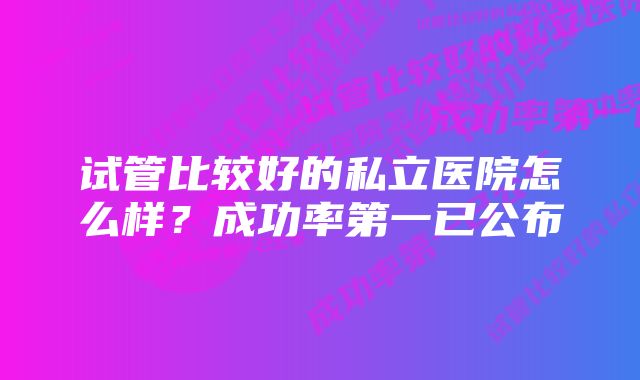 试管比较好的私立医院怎么样？成功率第一已公布