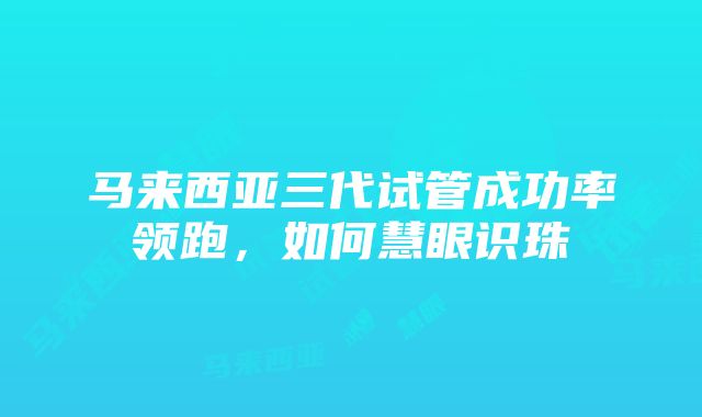 马来西亚三代试管成功率领跑，如何慧眼识珠