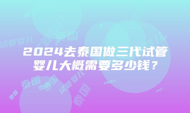 2024去泰国做三代试管婴儿大概需要多少钱？