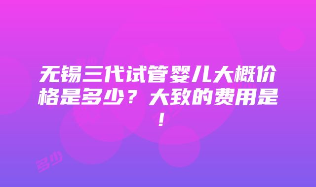 无锡三代试管婴儿大概价格是多少？大致的费用是！