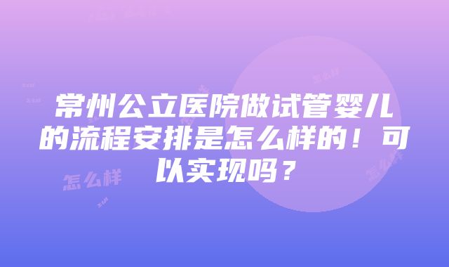 常州公立医院做试管婴儿的流程安排是怎么样的！可以实现吗？