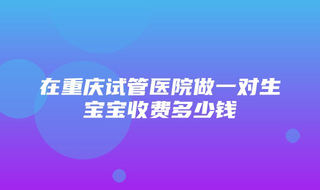 在重庆试管医院做一对生宝宝收费多少钱