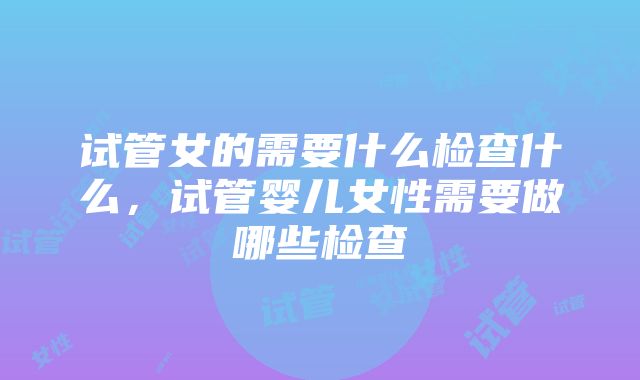 试管女的需要什么检查什么，试管婴儿女性需要做哪些检查