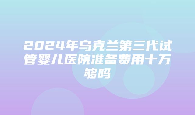 2024年乌克兰第三代试管婴儿医院准备费用十万够吗