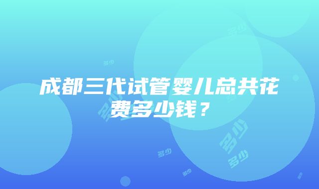 成都三代试管婴儿总共花费多少钱？