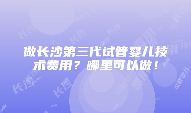 做长沙第三代试管婴儿技术费用？哪里可以做！