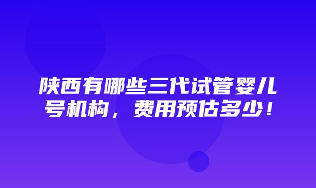 陕西有哪些三代试管婴儿号机构，费用预估多少！