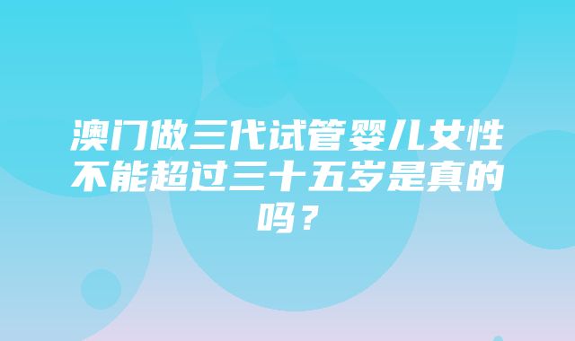 澳门做三代试管婴儿女性不能超过三十五岁是真的吗？