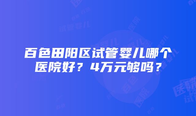 百色田阳区试管婴儿哪个医院好？4万元够吗？