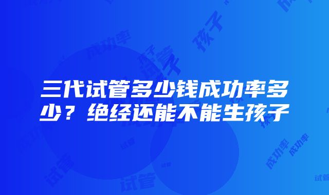 三代试管多少钱成功率多少？绝经还能不能生孩子