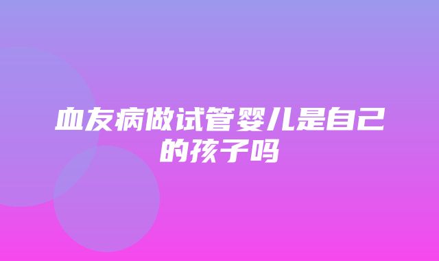 血友病做试管婴儿是自己的孩子吗