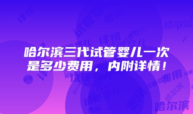 哈尔滨三代试管婴儿一次是多少费用，内附详情！