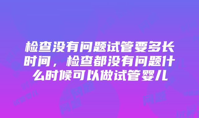 检查没有问题试管要多长时间，检查都没有问题什么时候可以做试管婴儿