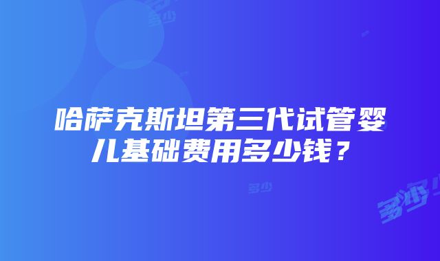 哈萨克斯坦第三代试管婴儿基础费用多少钱？