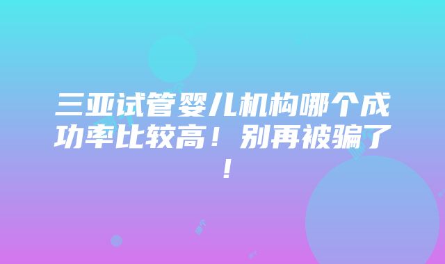 三亚试管婴儿机构哪个成功率比较高！别再被骗了！