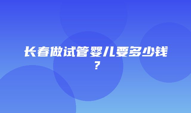 长春做试管婴儿要多少钱？