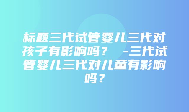 标题三代试管婴儿三代对孩子有影响吗？ -三代试管婴儿三代对儿童有影响吗？