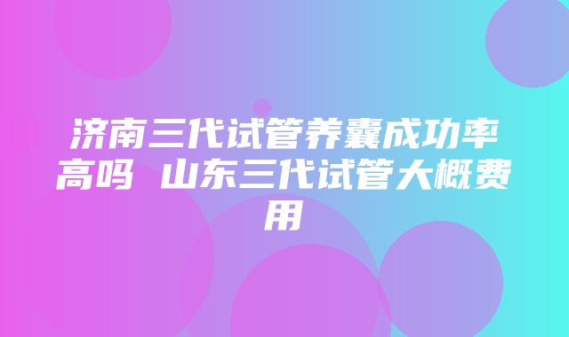 济南三代试管养囊成功率高吗 山东三代试管大概费用