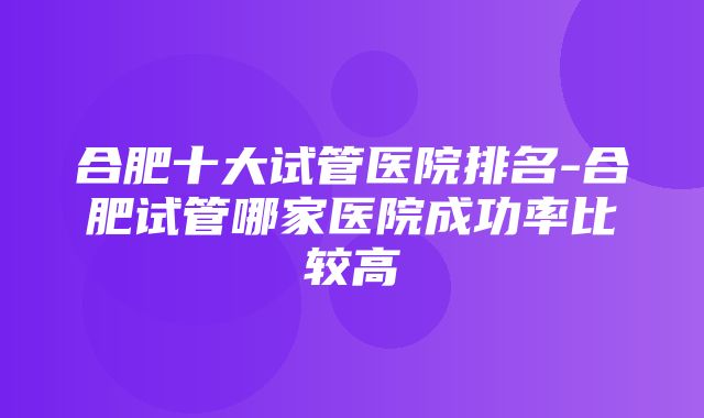 合肥十大试管医院排名-合肥试管哪家医院成功率比较高