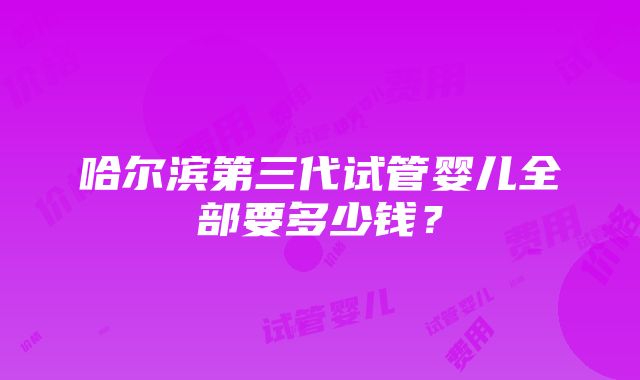 哈尔滨第三代试管婴儿全部要多少钱？