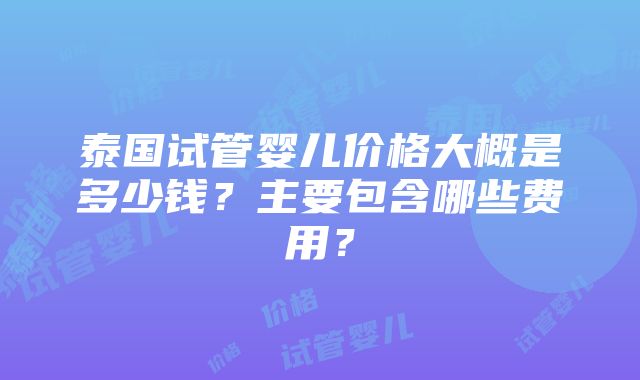 泰国试管婴儿价格大概是多少钱？主要包含哪些费用？