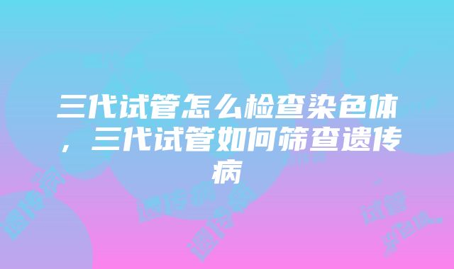 三代试管怎么检查染色体，三代试管如何筛查遗传病