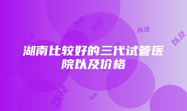 湖南比较好的三代试管医院以及价格