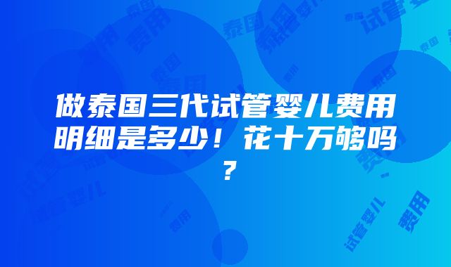 做泰国三代试管婴儿费用明细是多少！花十万够吗？