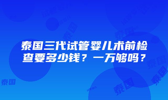 泰国三代试管婴儿术前检查要多少钱？一万够吗？