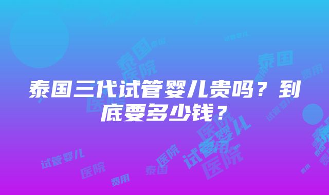 泰国三代试管婴儿贵吗？到底要多少钱？