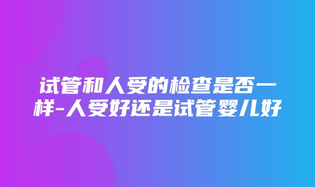 试管和人受的检查是否一样-人受好还是试管婴儿好