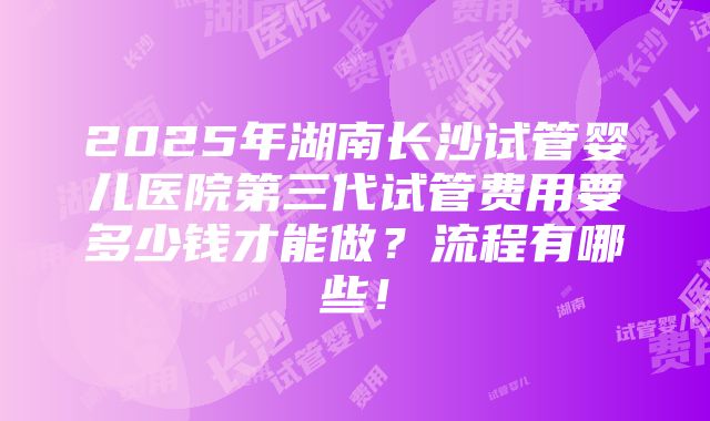 2025年湖南长沙试管婴儿医院第三代试管费用要多少钱才能做？流程有哪些！