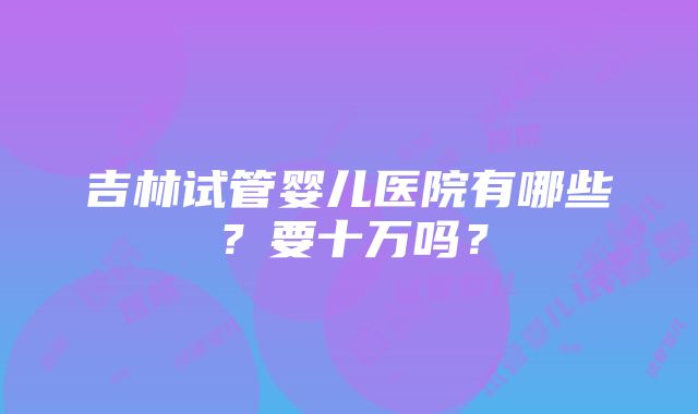 吉林试管婴儿医院有哪些？要十万吗？