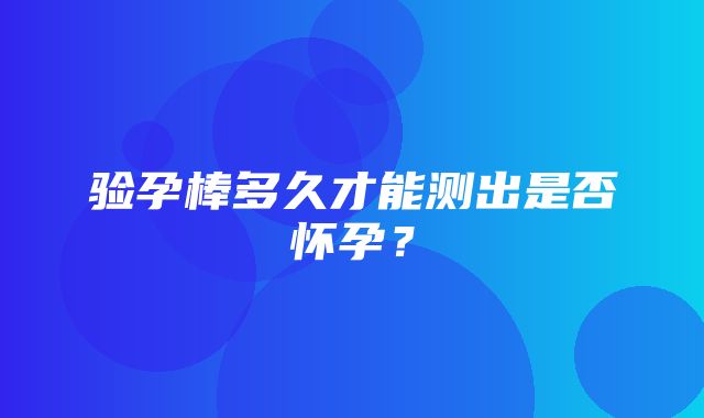 验孕棒多久才能测出是否怀孕？