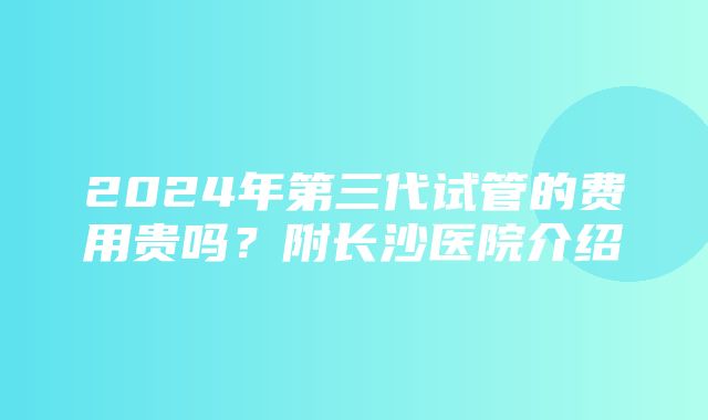 2024年第三代试管的费用贵吗？附长沙医院介绍