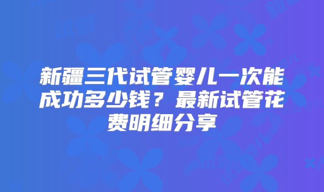 新疆三代试管婴儿一次能成功多少钱？最新试管花费明细分享