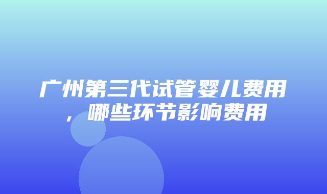 广州第三代试管婴儿费用，哪些环节影响费用