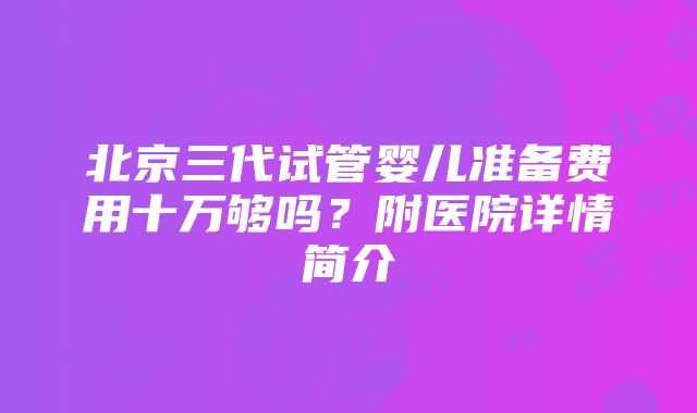 北京三代试管婴儿准备费用十万够吗？附医院详情简介