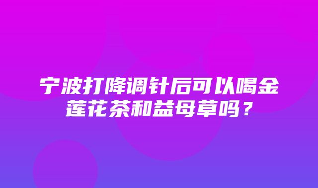 宁波打降调针后可以喝金莲花茶和益母草吗？