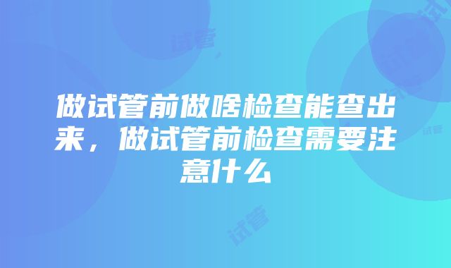 做试管前做啥检查能查出来，做试管前检查需要注意什么