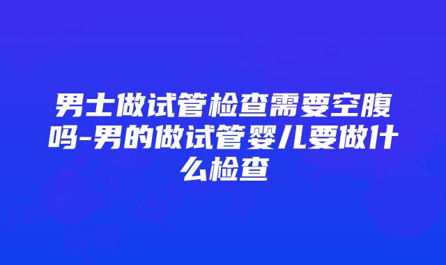 男士做试管检查需要空腹吗-男的做试管婴儿要做什么检查