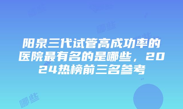 阳泉三代试管高成功率的医院最有名的是哪些，2024热榜前三名参考