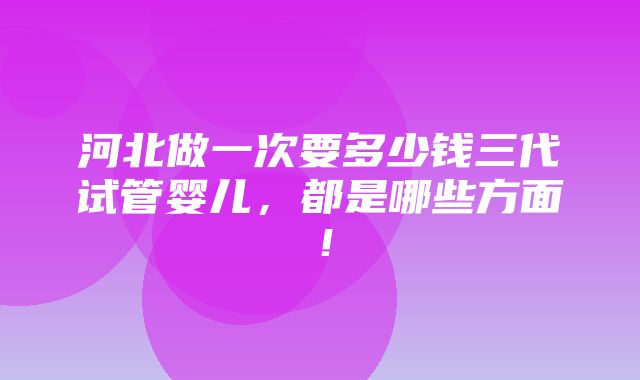 河北做一次要多少钱三代试管婴儿，都是哪些方面！