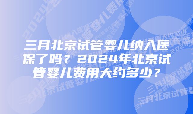 三月北京试管婴儿纳入医保了吗？2024年北京试管婴儿费用大约多少？