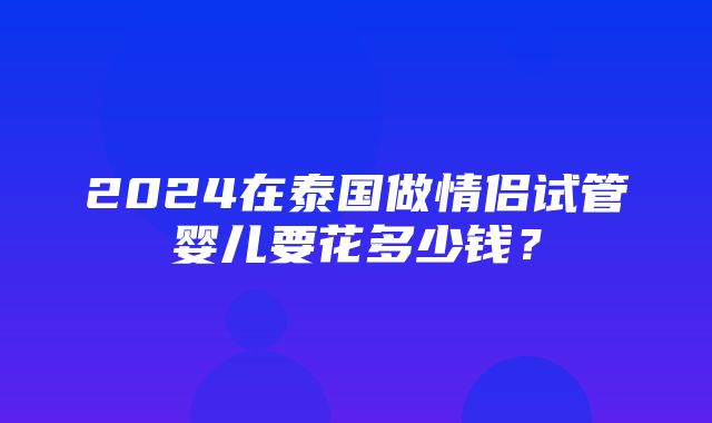 2024在泰国做情侣试管婴儿要花多少钱？