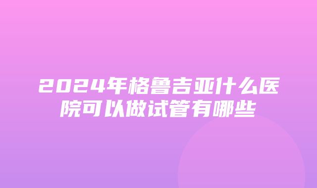 2024年格鲁吉亚什么医院可以做试管有哪些