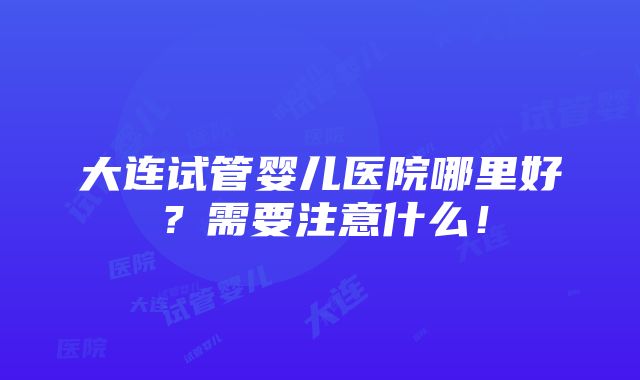 大连试管婴儿医院哪里好？需要注意什么！