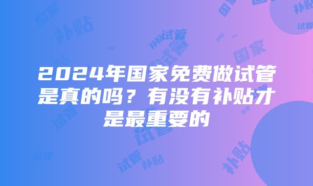 2024年国家免费做试管是真的吗？有没有补贴才是最重要的