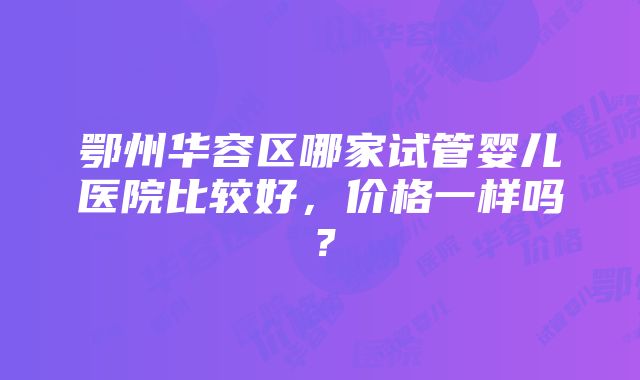 鄂州华容区哪家试管婴儿医院比较好，价格一样吗？